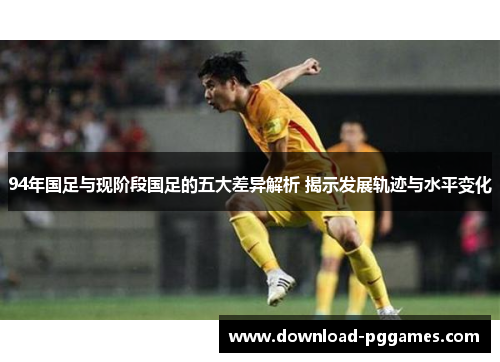 94年国足与现阶段国足的五大差异解析 揭示发展轨迹与水平变化 94年国足与现阶段国足的五大差异解析 揭示发展轨迹与水平变化