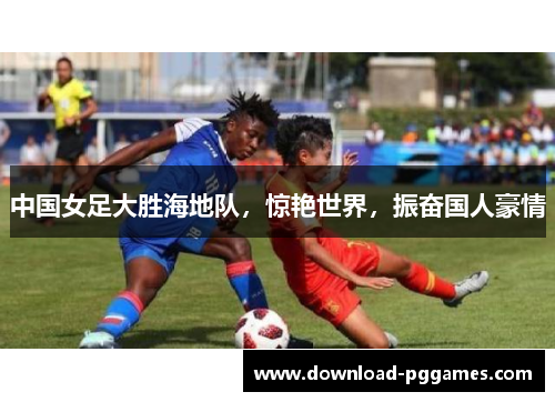 中国女足大胜海地队,惊艳世界,振奋国人豪情 中国女足大胜海地队,惊艳世界,振奋国人豪情