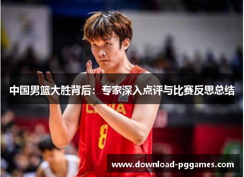中国男篮大胜背后:专家深入点评与比赛反思总结 中国男篮大胜背后:专家深入点评与比赛反思总结