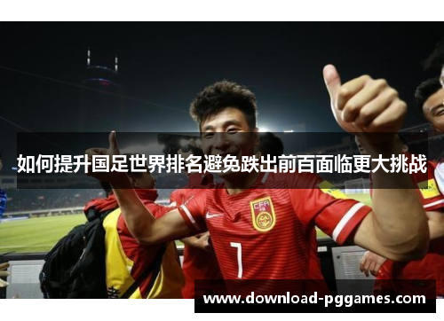 如何提升国足世界排名避免跌出前百面临更大挑战 如何提升国足世界排名避免跌出前百面临更大挑战