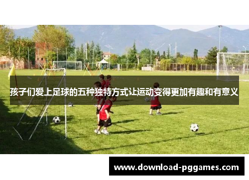孩子们爱上足球的五种独特方式让运动变得更加有趣和有意义 孩子们爱上足球的五种独特方式让运动变得更加有趣和有意义