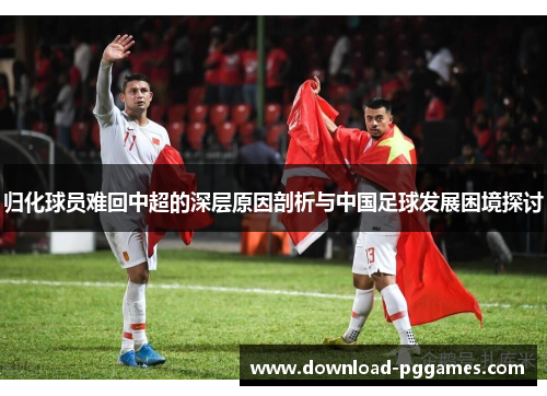 归化球员难回中超的深层原因剖析与中国足球发展困境探讨 归化球员难回中超的深层原因剖析与中国足球发展困境探讨