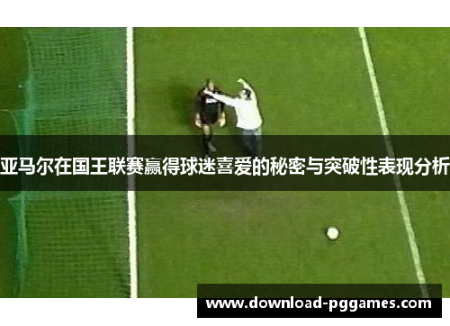 亚马尔在国王联赛赢得球迷喜爱的秘密与突破性表现分析 亚马尔在国王联赛赢得球迷喜爱的秘密与突破性表现分析