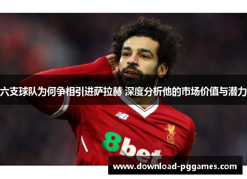 六支球队为何争相引进萨拉赫 深度分析他的市场价值与潜力 六支球队为何争相引进萨拉赫 深度分析他的市场价值与潜力