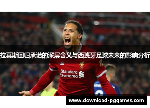 拉莫斯回归承诺的深层含义与西班牙足球未来的影响分析 拉莫斯回归承诺的深层含义与西班牙足球未来的影响分析