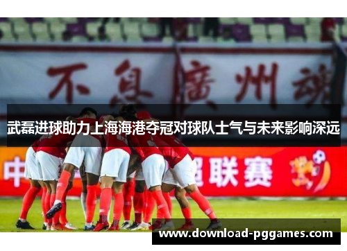 武磊进球助力上海海港夺冠对球队士气与未来影响深远 武磊进球助力上海海港夺冠对球队士气与未来影响深远
