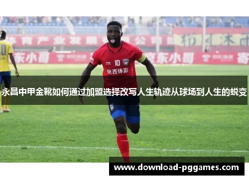 永昌中甲金靴如何通过加盟选择改写人生轨迹从球场到人生的蜕变 永昌中甲金靴如何通过加盟选择改写人生轨迹从球场到人生的蜕变