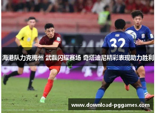 海港队力克梅州 武磊闪耀赛场 奇塔迪尼精彩表现助力胜利