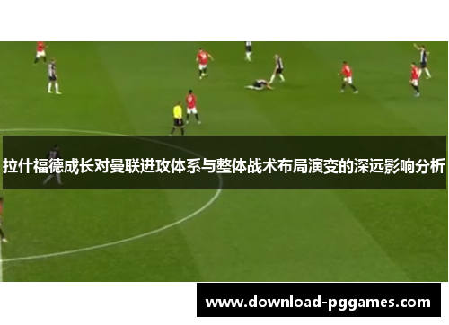 拉什福德成长对曼联进攻体系与整体战术布局演变的深远影响分析 拉什福德成长对曼联进攻体系与整体战术布局演变的深远影响分析