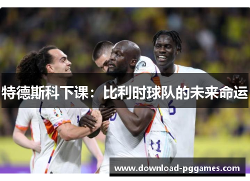 特德斯科下课:比利时球队的未来命运 特德斯科下课:比利时球队的未来命运