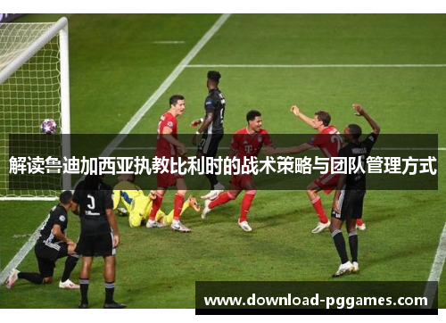 解读鲁迪加西亚执教比利时的战术策略与团队管理方式 解读鲁迪加西亚执教比利时的战术策略与团队管理方式