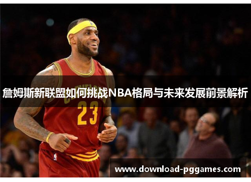 詹姆斯新联盟如何挑战NBA格局与未来发展前景解析 詹姆斯新联盟如何挑战NBA格局与未来发展前景解析