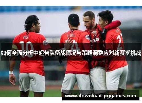 如何全面分析中超各队备战情况与策略调整应对新赛季挑战 如何全面分析中超各队备战情况与策略调整应对新赛季挑战