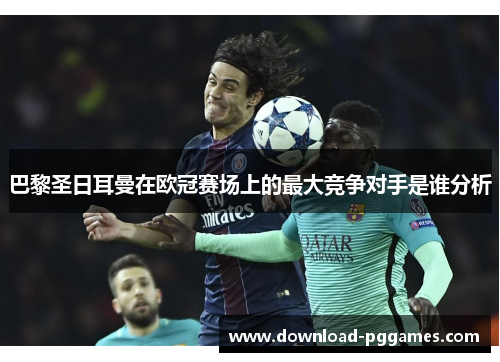 巴黎圣日耳曼在欧冠赛场上的最大竞争对手是谁分析 巴黎圣日耳曼在欧冠赛场上的最大竞争对手是谁分析