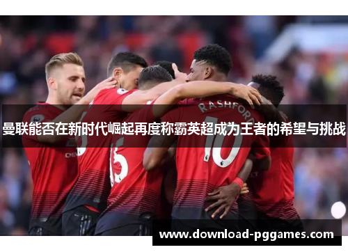 曼联能否在新时代崛起再度称霸英超成为王者的希望与挑战