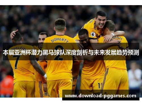 本届亚洲杯潜力黑马球队深度剖析与未来发展趋势预测