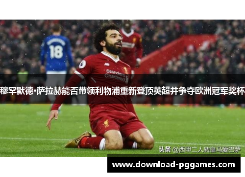穆罕默德·萨拉赫能否带领利物浦重新登顶英超并争夺欧洲冠军奖杯 穆罕默德·萨拉赫能否带领利物浦重新登顶英超并争夺欧洲冠军奖杯