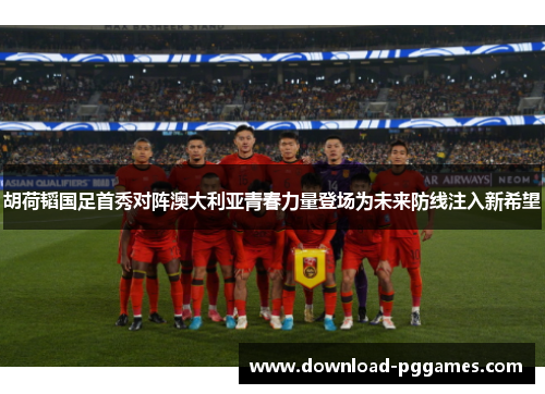 胡荷韬国足首秀对阵澳大利亚青春力量登场为未来防线注入新希望