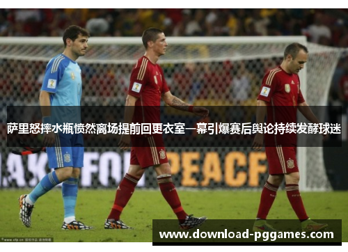 萨里怒摔水瓶愤然离场提前回更衣室一幕引爆赛后舆论持续发酵球迷 萨里怒摔水瓶愤然离场提前回更衣室一幕引爆赛后舆论持续发酵球迷